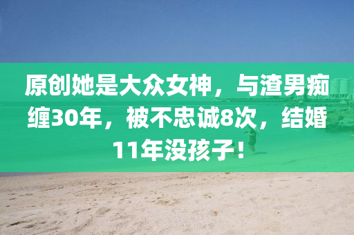 原創(chuàng)她是大眾女神，與渣男癡纏30年，被不忠誠8次，結(jié)婚11年沒孩子！