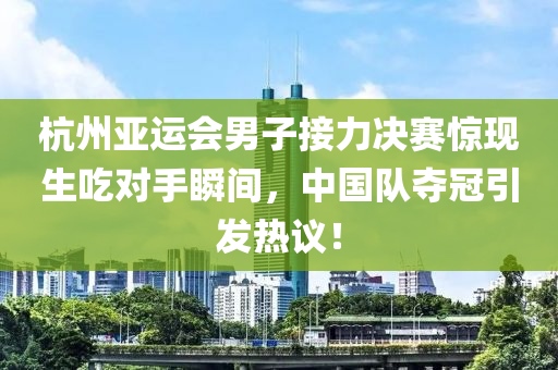 杭州亞運會男子接力決賽驚現(xiàn)生吃對手瞬間，中國隊奪冠引發(fā)熱議！