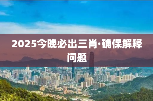 2025今晚必出三肖·確保解釋問題