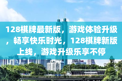 128棋牌最新版，游戲體驗(yàn)升級，暢享快樂時光，128棋牌新版上線，游戲升級樂享不停