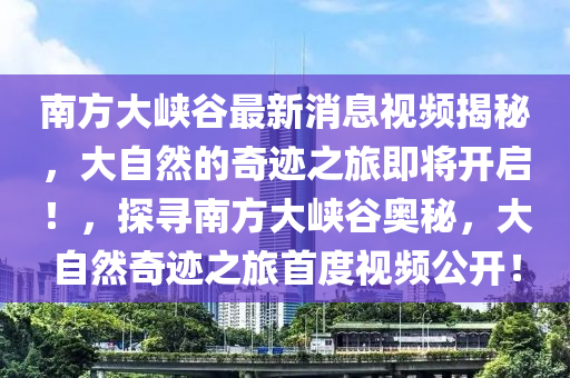 南方大峽谷最新消息視頻揭秘，大自然的奇跡之旅即將開啟！，探尋南方大峽谷奧秘，大自然奇跡之旅首度視頻公開！