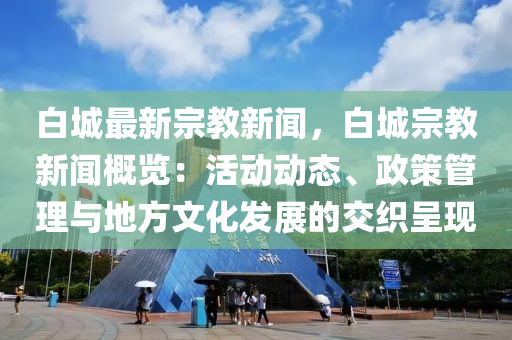 白城最新宗教新聞，白城宗教新聞概覽：活動動態(tài)、政策管理與地方文化發(fā)展的交織呈現(xiàn)