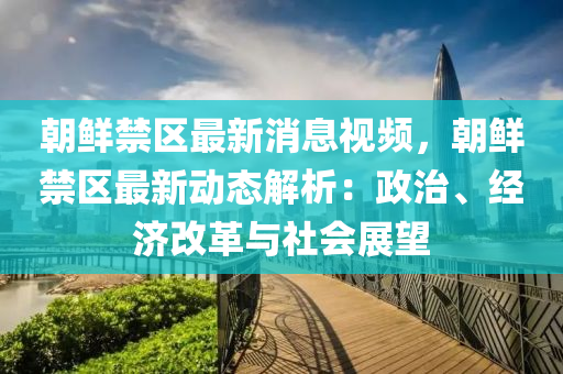 朝鮮禁區(qū)最新消息視頻，朝鮮禁區(qū)最新動態(tài)解析：政治、經(jīng)濟改革與社會展望