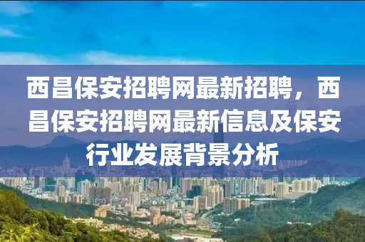 西昌保安招聘網(wǎng)最新招聘，西昌保安招聘網(wǎng)最新信息及保安行業(yè)發(fā)展背景分析