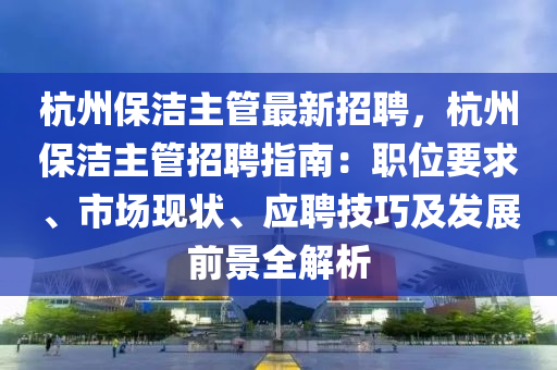 杭州保潔主管最新招聘，杭州保潔主管招聘指南：職位要求、市場(chǎng)現(xiàn)狀、應(yīng)聘技巧及發(fā)展前景全解析