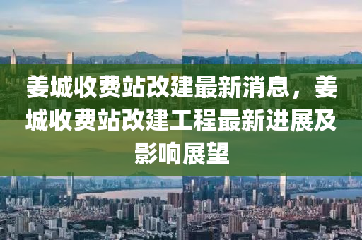 姜城收費站改建最新消息，姜城收費站改建工程最新進展及影響展望