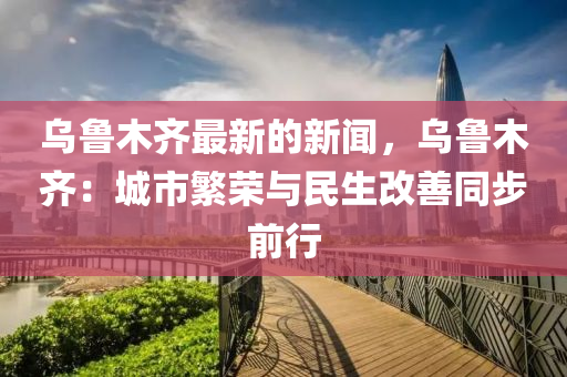 烏魯木齊最新的新聞，烏魯木齊：城市繁榮與民生改善同步前行