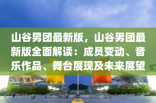 山谷男團最新版，山谷男團最新版全面解讀：成員變動、音樂作品、舞臺展現(xiàn)及未來展望
