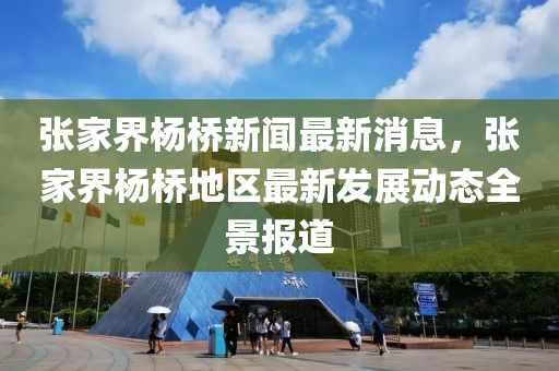 張家界楊橋新聞最新消息，張家界楊橋地區(qū)最新發(fā)展動態(tài)全景報道