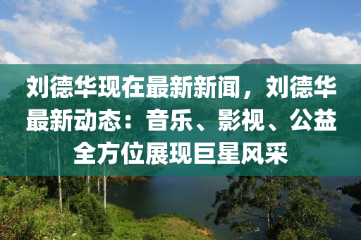 劉德華現(xiàn)在最新新聞，劉德華最新動(dòng)態(tài)：音樂(lè)、影視、公益全方位展現(xiàn)巨星風(fēng)采