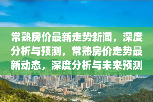 常熟房價(jià)最新走勢新聞，深度分析與預(yù)測，常熟房價(jià)走勢最新動態(tài)，深度分析與未來預(yù)測