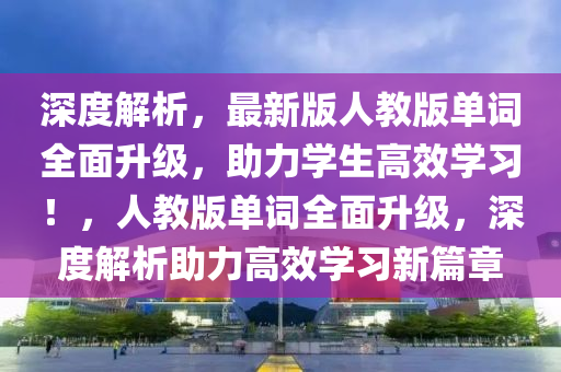 深度解析，最新版人教版單詞全面升級，助力學生高效學習！，人教版單詞全面升級，深度解析助力高效學習新篇章