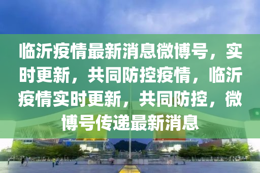 臨沂疫情最新消息微博號，實時更新，共同防控疫情，臨沂疫情實時更新，共同防控，微博號傳遞最新消息