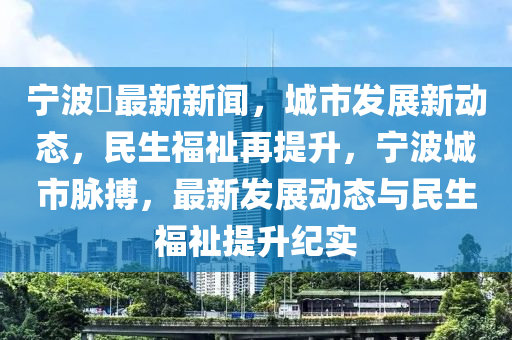 寧波巿最新新聞，城市發(fā)展新動態(tài)，民生福祉再提升，寧波城市脈搏，最新發(fā)展動態(tài)與民生福祉提升紀(jì)實(shí)