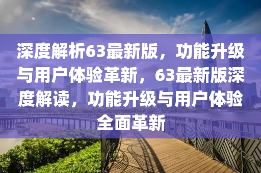 深度解析63最新版，功能升級與用戶體驗(yàn)革新，63最新版深度解讀，功能升級與用戶體驗(yàn)全面革新