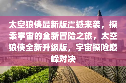 太空狼俠最新版震撼來襲，探索宇宙的全新冒險之旅，太空狼俠全新升級版，宇宙探險巔峰對決