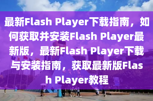 最新Flash Player下載指南，如何獲取并安裝Flash Player最新版，最新Flash Player下載與安裝指南，獲取最新版Flash Player教程