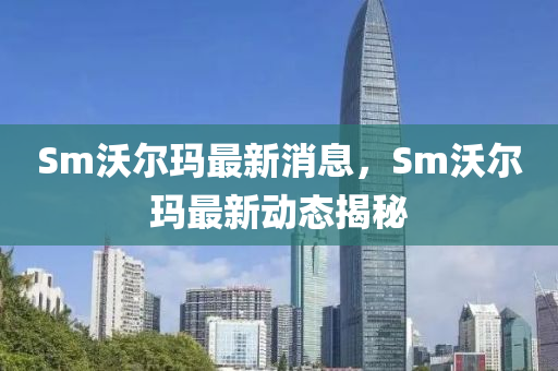 Sm沃爾瑪最新消息，Sm沃爾瑪最新動態(tài)揭秘