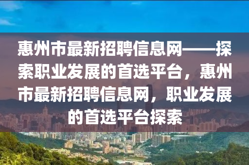 惠州市最新招聘信息網(wǎng)——探索職業(yè)發(fā)展的首選平臺，惠州市最新招聘信息網(wǎng)，職業(yè)發(fā)展的首選平臺探索