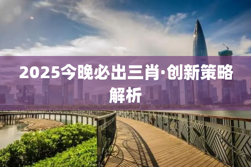 2025今晚必出三肖·創(chuàng)新策略解析