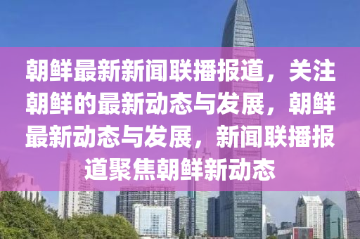 朝鮮最新新聞聯(lián)播報道，關(guān)注朝鮮的最新動態(tài)與發(fā)展，朝鮮最新動態(tài)與發(fā)展，新聞聯(lián)播報道聚焦朝鮮新動態(tài)