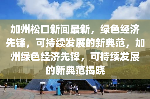 加州松口新聞最新，綠色經(jīng)濟(jì)先鋒，可持續(xù)發(fā)展的新典范，加州綠色經(jīng)濟(jì)先鋒，可持續(xù)發(fā)展的新典范揭曉