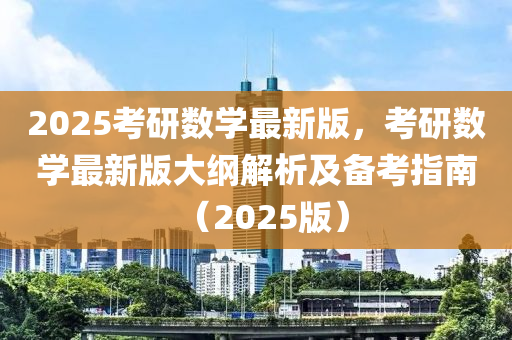 2025考研數(shù)學(xué)最新版，考研數(shù)學(xué)最新版大綱解析及備考指南（2025版）