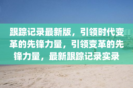 跟蹤記錄最新版，引領(lǐng)時代變革的先鋒力量，引領(lǐng)變革的先鋒力量，最新跟蹤記錄實錄