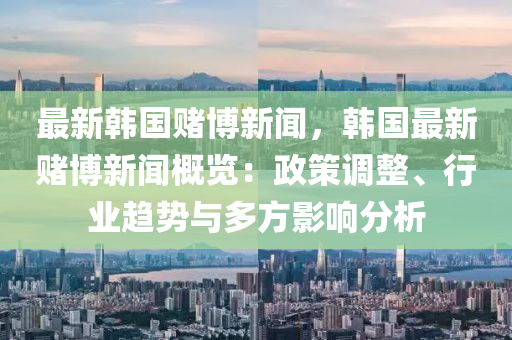 最新韓國賭博新聞，韓國最新賭博新聞概覽：政策調(diào)整、行業(yè)趨勢與多方影響分析