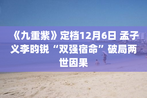 《九重紫》定檔12月6日 孟子義李昀銳“雙強(qiáng)宿命”破局兩世因果