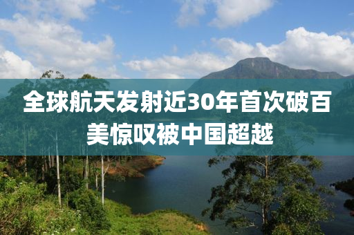 全球航天發(fā)射近30年首次破百 美驚嘆被中國(guó)超越