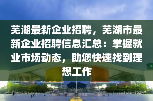 蕪湖最新企業(yè)招聘，蕪湖市最新企業(yè)招聘信息匯總：掌握就業(yè)市場(chǎng)動(dòng)態(tài)，助您快速找到理想工作