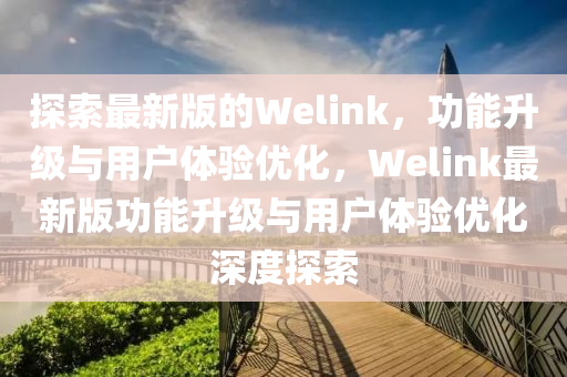 探索最新版的Welink，功能升級與用戶體驗優(yōu)化，Welink最新版功能升級與用戶體驗優(yōu)化深度探索