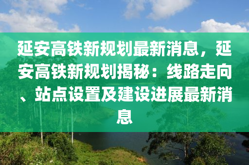 延安高鐵新規(guī)劃最新消息，延安高鐵新規(guī)劃揭秘：線路走向、站點設(shè)置及建設(shè)進(jìn)展最新消息