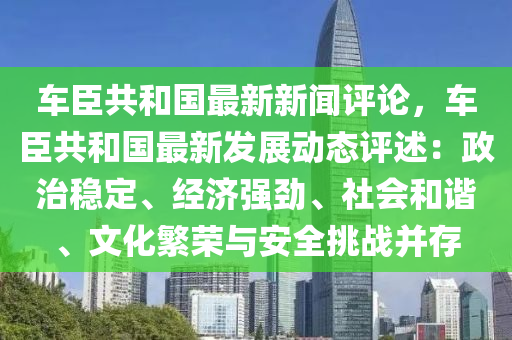 車臣共和國最新新聞評論，車臣共和國最新發(fā)展動態(tài)評述：政治穩(wěn)定、經(jīng)濟強勁、社會和諧、文化繁榮與安全挑戰(zhàn)并存