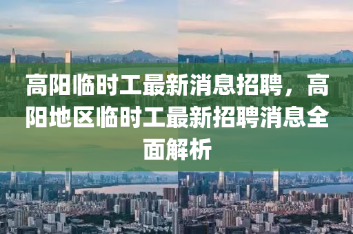 高陽臨時工最新消息招聘，高陽地區(qū)臨時工最新招聘消息全面解析