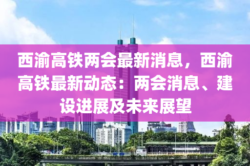 西渝高鐵兩會最新消息，西渝高鐵最新動態(tài)：兩會消息、建設進展及未來展望