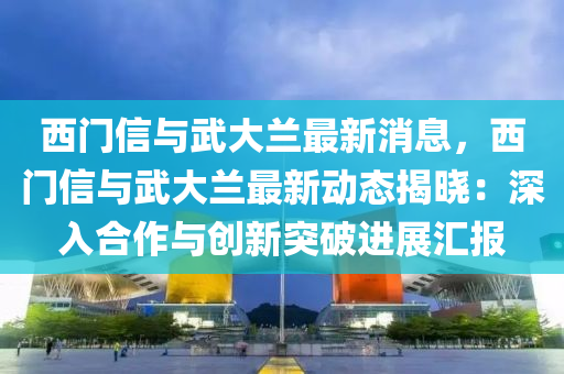 西門信與武大蘭最新消息，西門信與武大蘭最新動態(tài)揭曉：深入合作與創(chuàng)新突破進(jìn)展匯報