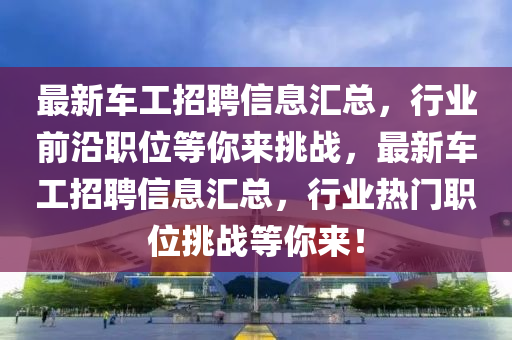 最新車工招聘信息匯總，行業(yè)前沿職位等你來挑戰(zhàn)，最新車工招聘信息匯總，行業(yè)熱門職位挑戰(zhàn)等你來！