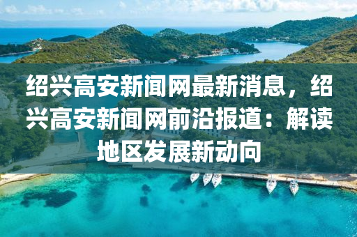 紹興高安新聞網(wǎng)最新消息，紹興高安新聞網(wǎng)前沿報(bào)道：解讀地區(qū)發(fā)展新動向