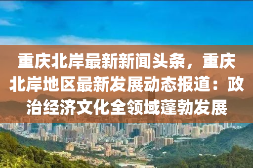 重慶北岸最新新聞?lì)^條，重慶北岸地區(qū)最新發(fā)展動(dòng)態(tài)報(bào)道：政治經(jīng)濟(jì)文化全領(lǐng)域蓬勃發(fā)展