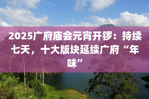 2025廣府廟會(huì)元宵開鑼：持續(xù)七天，十大版塊延續(xù)廣府“年味”