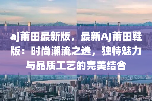 aj莆田最新版，最新AJ莆田鞋版：時尚潮流之選，獨特魅力與品質(zhì)工藝的完美結(jié)合