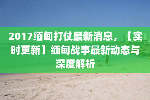 2017緬甸打仗最新消息，【實(shí)時(shí)更新】緬甸戰(zhàn)事最新動(dòng)態(tài)與深度解析