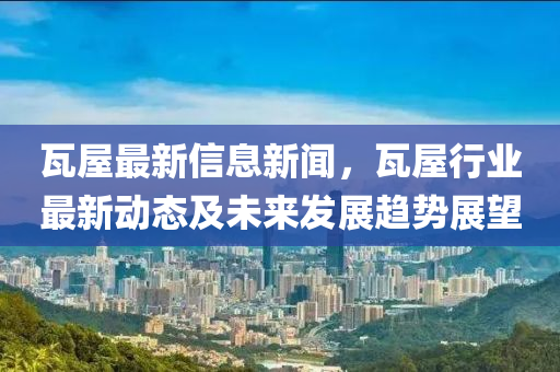 瓦屋最新信息新聞，瓦屋行業(yè)最新動(dòng)態(tài)及未來(lái)發(fā)展趨勢(shì)展望