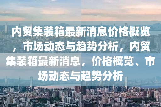 內(nèi)貿(mào)集裝箱最新消息價格概覽，市場動態(tài)與趨勢分析，內(nèi)貿(mào)集裝箱最新消息，價格概覽、市場動態(tài)與趨勢分析