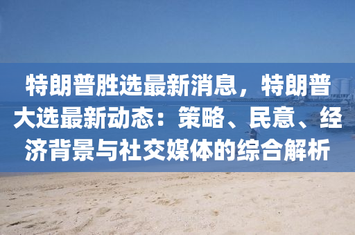 特朗普勝選最新消息，特朗普大選最新動態(tài)：策略、民意、經(jīng)濟背景與社交媒體的綜合解析