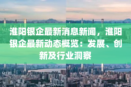 淮陽銀企最新消息新聞，淮陽銀企最新動態(tài)概覽：發(fā)展、創(chuàng)新及行業(yè)洞察