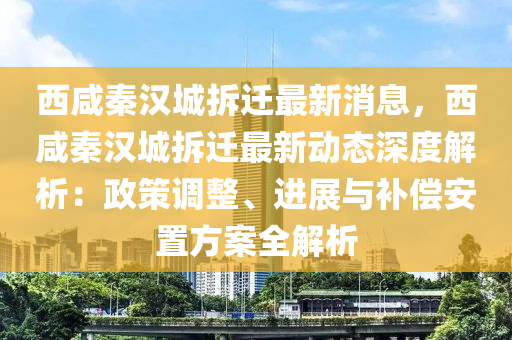 西咸秦漢城拆遷最新消息，西咸秦漢城拆遷最新動態(tài)深度解析：政策調(diào)整、進展與補償安置方案全解析