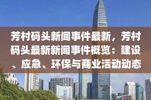 芳村碼頭新聞事件最新，芳村碼頭最新新聞事件概覽：建設、應急、環(huán)保與商業(yè)活動動態(tài)